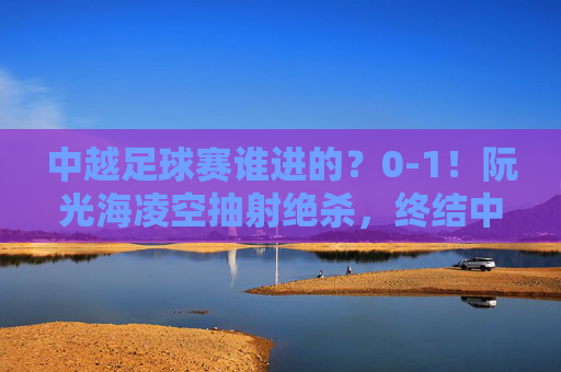 中越足球赛谁进的?0-1!阮光海凌空抽射绝杀,终结中国队不败金身