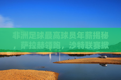 非洲足球最高球员年薪揭秘,萨拉赫领跑,沙特联赛掀起淘金热潮