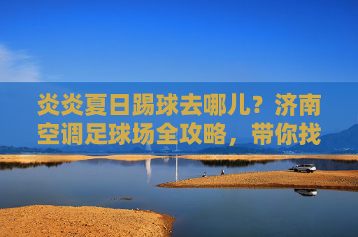 炎炎夏日踢球去哪儿?济南空调足球场全攻略,带你找到最凉爽的绿茵场