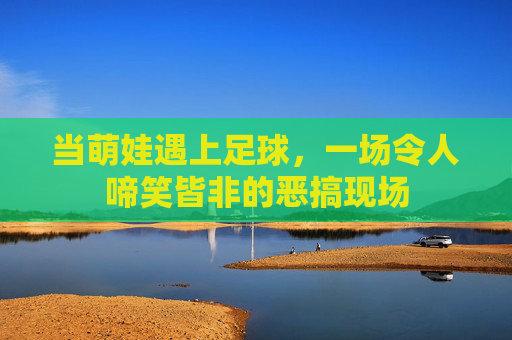 当萌娃遇上足球,一场令人啼笑皆非的恶搞现场