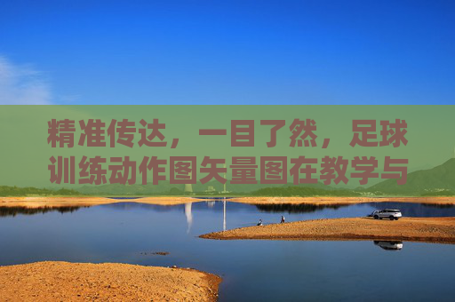 精准传达,一目了然,足球训练动作图矢量图在教学与推广中的核心价值