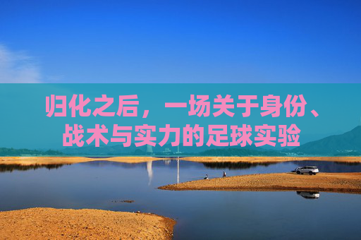 归化之后,一场关于身份、战术与实力的足球实验