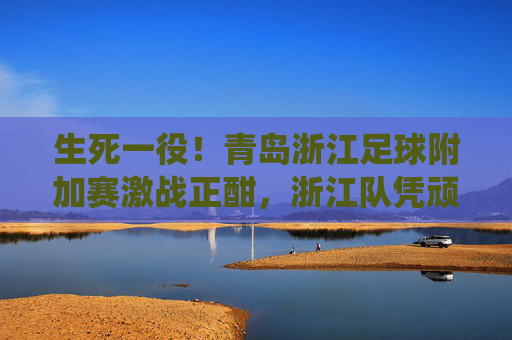 生死一役！青岛浙江足球附加赛激战正酣，浙江队凭顽强斗志力克对手成功保级