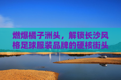 燃爆橘子洲头,解锁长沙风格足球服装品牌的硬核街头美学