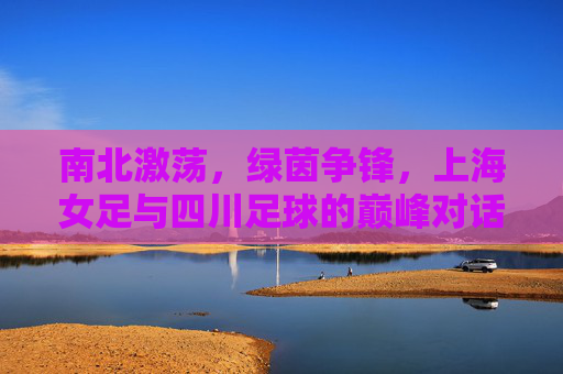 南北激荡,绿茵争锋,上海女足与四川足球的巅峰对话