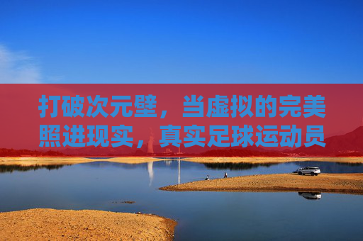 打破次元壁，当虚拟的完美照进现实，真实足球运动员究竟有多壮观？