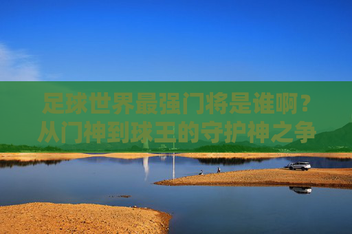 足球世界最强门将是谁啊?从门神到球王的守护神之争