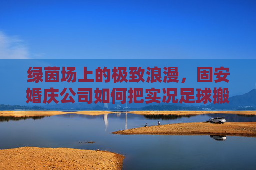 绿茵场上的极致浪漫，固安婚庆公司如何把实况足球搬进婚礼现场