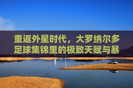 重返外星时代,大罗纳尔多足球集锦里的极致天赋与暴力美学