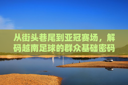 从街头巷尾到亚冠赛场，解码越南足球的群众基础密码