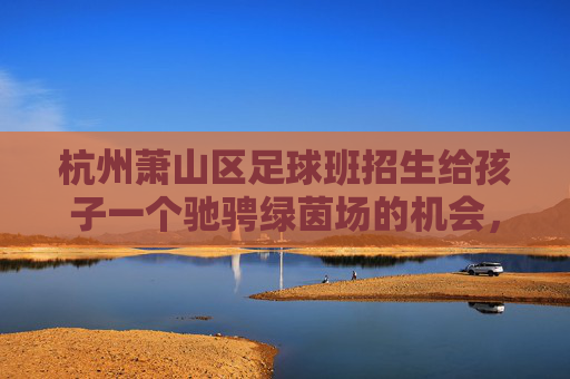 杭州萧山区足球班招生给孩子一个驰骋绿茵场的机会,点燃足球梦想!