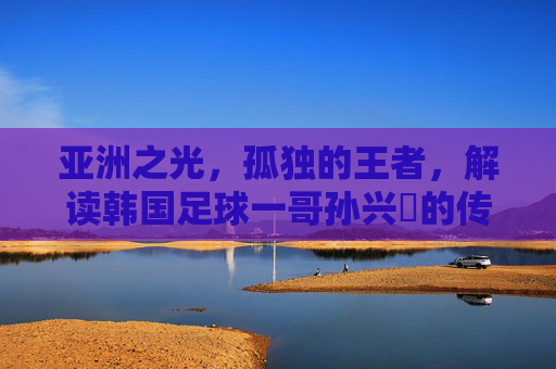 亚洲之光,孤独的王者,解读韩国足球一哥孙兴慜的传奇之路