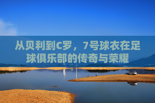从贝利到C罗,7号球衣在足球俱乐部的传奇与荣耀