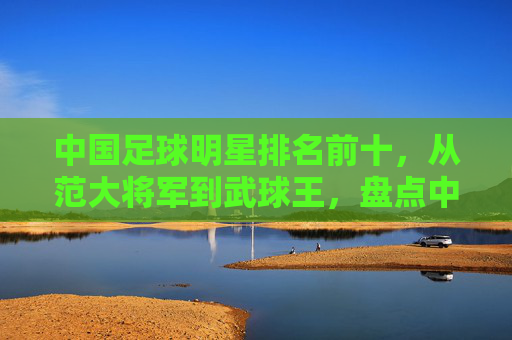 中国足球明星排名前十，从范大将军到武球王，盘点中国足坛的传奇身影