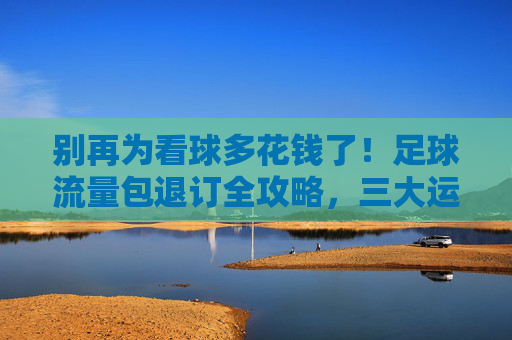 别再为看球多花钱了!足球流量包退订全攻略,三大运营商方法汇总