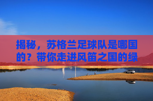 揭秘,苏格兰足球队是哪国的?带你走进风笛之国的绿茵故事