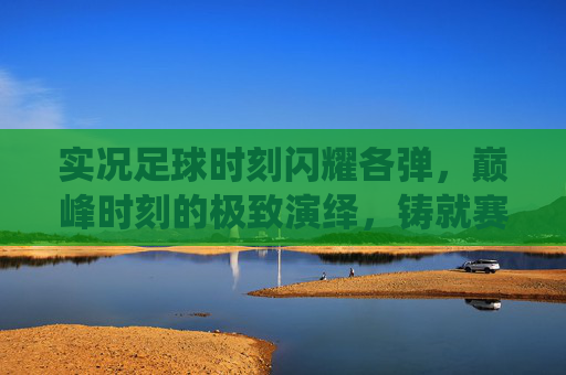 实况足球时刻闪耀各弹，巅峰时刻的极致演绎，铸就赛场传奇