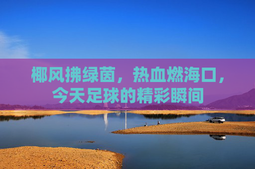 椰风拂绿茵，热血燃海口，今天足球的精彩瞬间