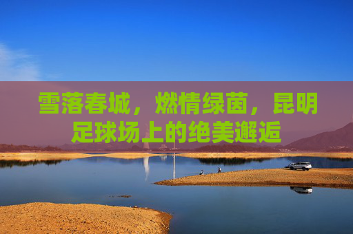 雪落春城,燃情绿茵,昆明足球场上的绝美邂逅