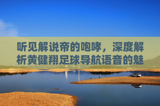 听见解说帝的咆哮,深度解析黄健翔足球导航语音的魅力与体验