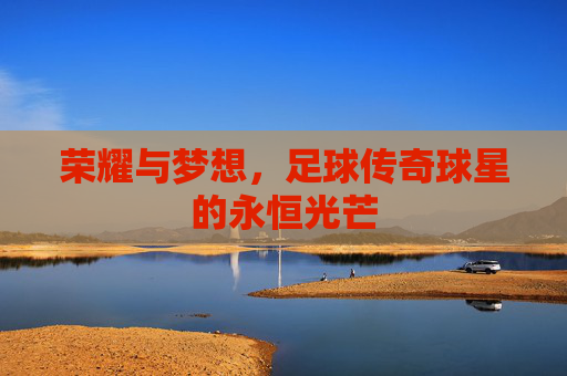 荣耀与梦想，足球传奇球星的永恒光芒