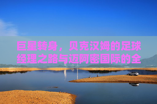 巨星转身,贝克汉姆的足球经理之路与迈阿密国际的全球野心