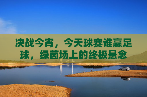 决战今宵，今天球赛谁赢足球，绿茵场上的终极悬念