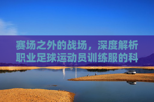 赛场之外的战场，深度解析职业足球运动员训练服的科技与美学