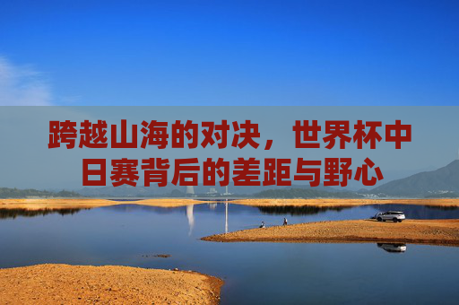 跨越山海的对决，世界杯中日赛背后的差距与野心
