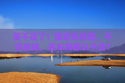 笑不活了!国足名场面,不仅输球,连车牌都认不清?