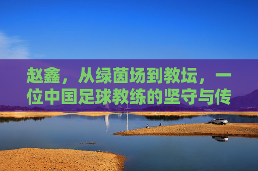 赵鑫,从绿茵场到教坛,一位中国足球教练的坚守与传承
