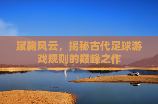 蹴鞠风云，揭秘古代足球游戏规则的巅峰之作