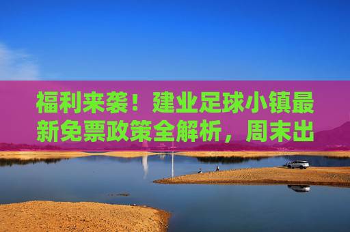 福利来袭!建业足球小镇最新免票政策全解析,周末出游不花冤枉钱
