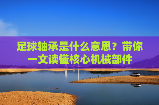 足球轴承是什么意思？带你一文读懂核心机械部件