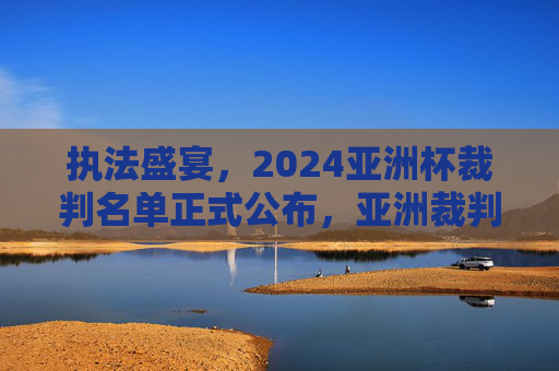 执法盛宴,2024亚洲杯裁判名单正式公布,亚洲裁判力量全面亮相