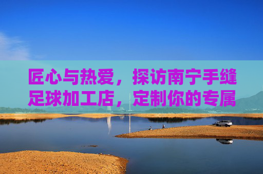 匠心与热爱，探访南宁手缝足球加工店，定制你的专属足球