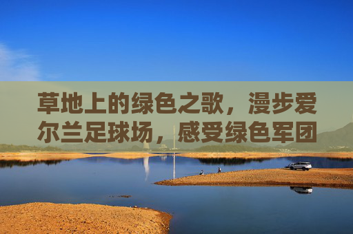 草地上的绿色之歌，漫步爱尔兰足球场，感受绿色军团的狂热