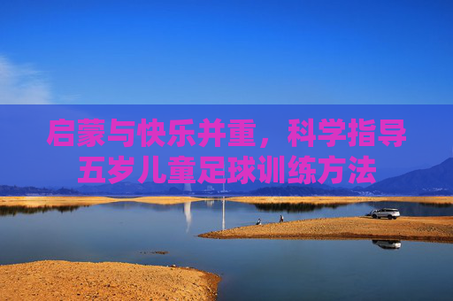 启蒙与快乐并重,科学指导五岁儿童足球训练方法