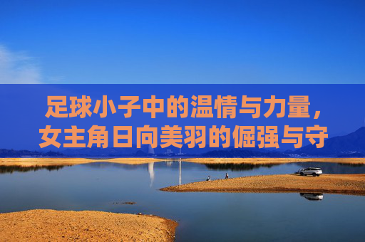 足球小子中的温情与力量,女主角日向美羽的倔强与守护