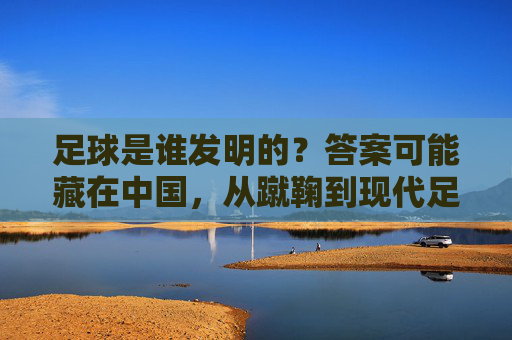 足球是谁发明的？答案可能藏在中国，从蹴鞠到现代足球的千年溯源