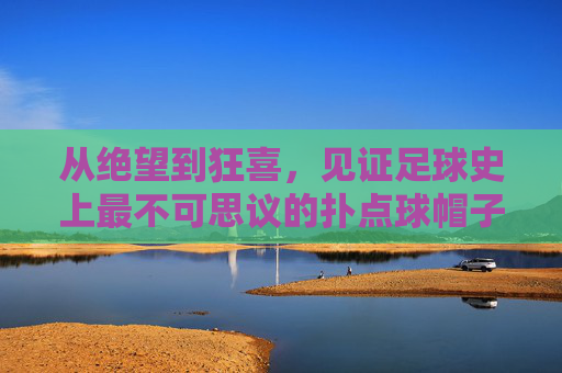 从绝望到狂喜,见证足球史上最不可思议的扑点球帽子戏法