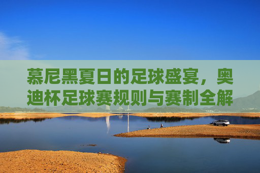 慕尼黑夏日的足球盛宴，奥迪杯足球赛规则与赛制全解析