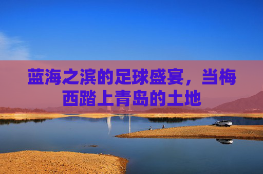 蓝海之滨的足球盛宴，当梅西踏上青岛的土地