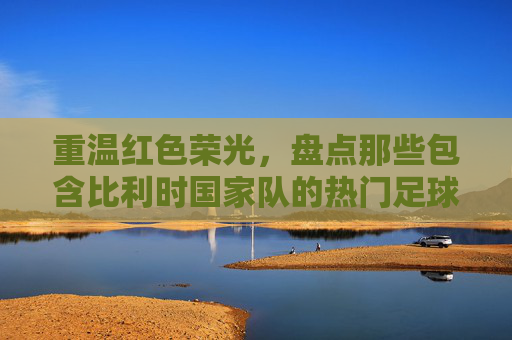 重温红色荣光，盘点那些包含比利时国家队的热门足球游戏