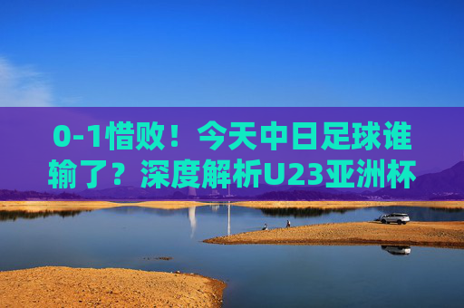 0-1惜败！今天中日足球谁输了？深度解析U23亚洲杯的差距