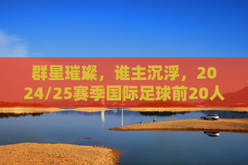 群星璀璨,谁主沉浮,2024/25赛季国际足球前20人深度解析