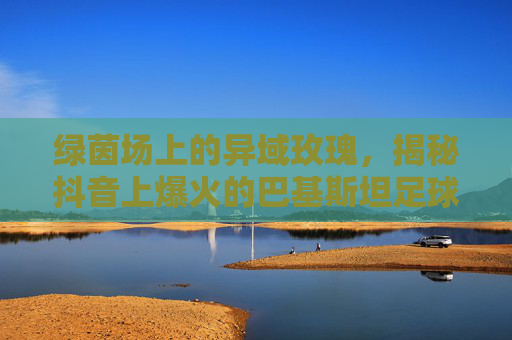 绿茵场上的异域玫瑰，揭秘抖音上爆火的巴基斯坦足球女孩