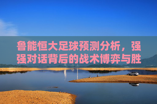 鲁能恒大足球预测分析，强强对话背后的战术博弈与胜负关键