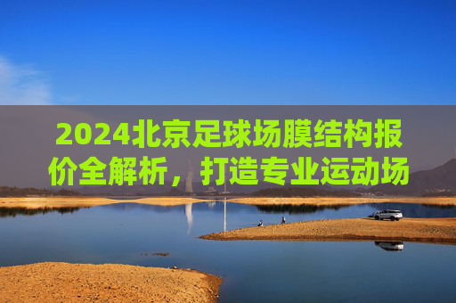 2024北京足球场膜结构报价全解析，打造专业运动场馆的成本考量