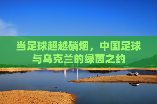 当足球超越硝烟,中国足球与乌克兰的绿茵之约
